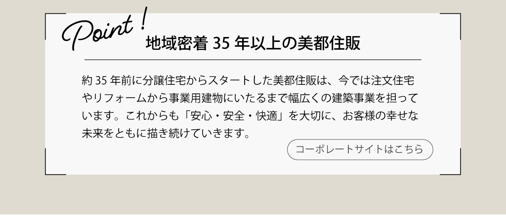 地域密着35年以上の美都住販。これからも「安心・安全・快適」を大切に、お客様の幸せな未来をともに描き続けていきます。コーポレートサイトでくわしく。